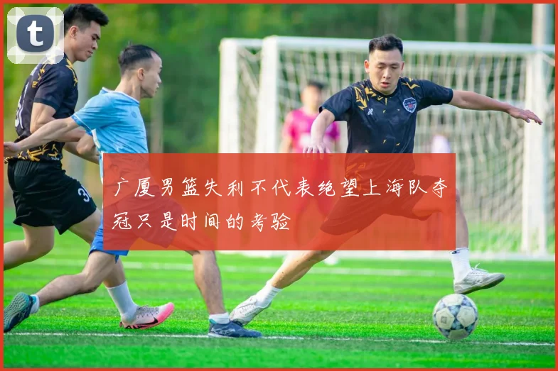 广厦男篮失利不代表绝望上海队夺冠只是时间的考验