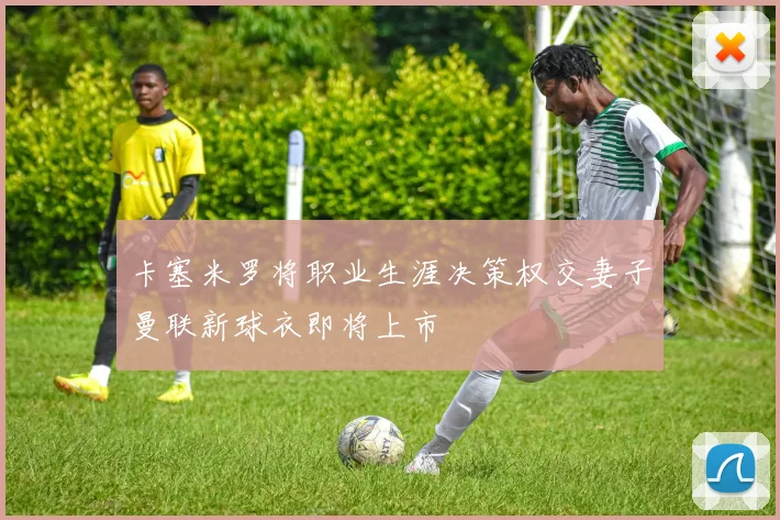卡塞米罗将职业生涯决策权交妻子曼联新球衣即将上市