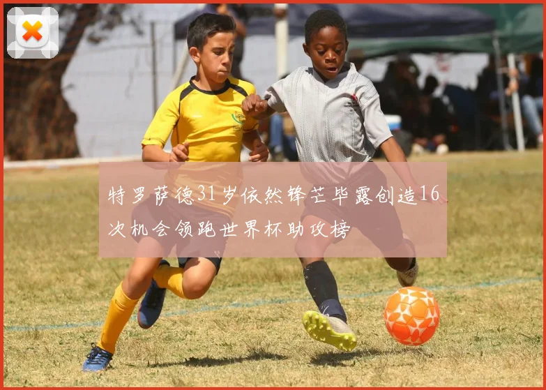 特罗萨德31岁依然锋芒毕露创造16次机会领跑世界杯助攻榜