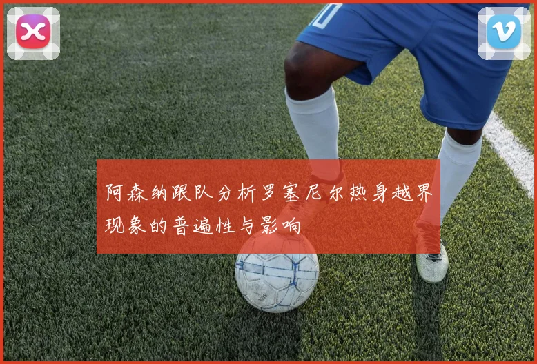 阿森纳跟队分析罗塞尼尔热身越界现象的普遍性与影响