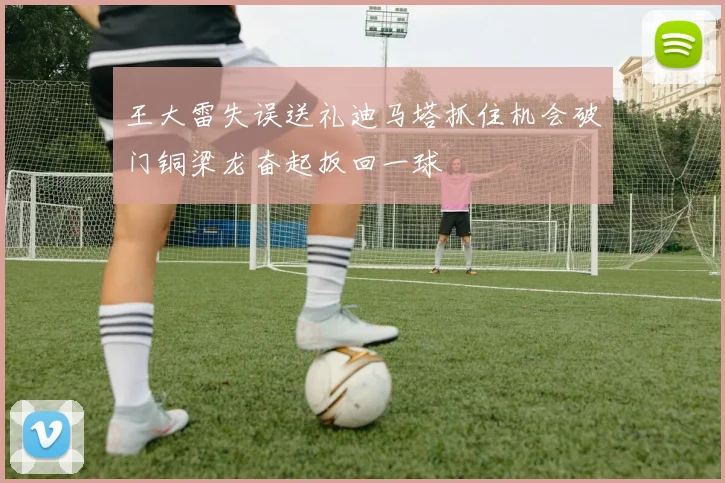 王大雷失误送礼迪马塔抓住机会破门铜梁龙奋起扳回一球