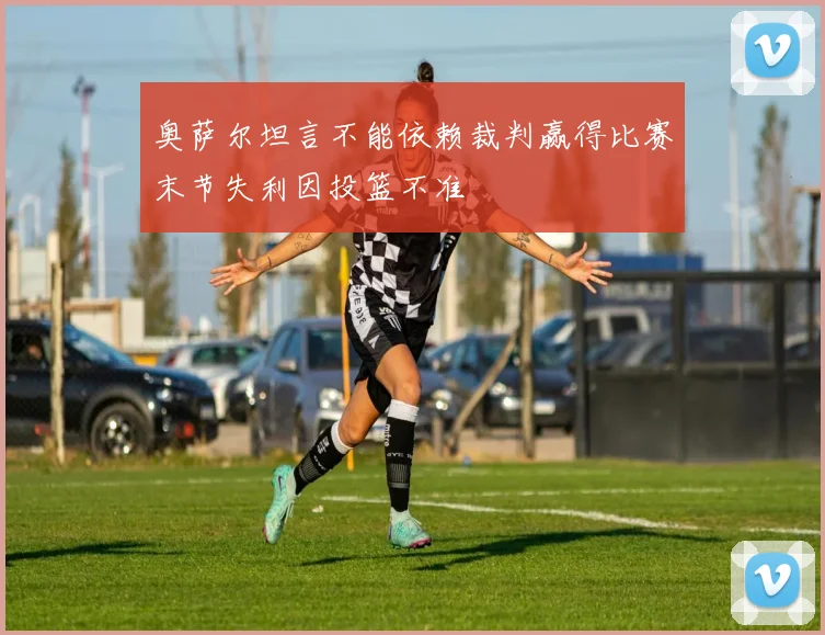 奥萨尔坦言不能依赖裁判赢得比赛末节失利因投篮不准