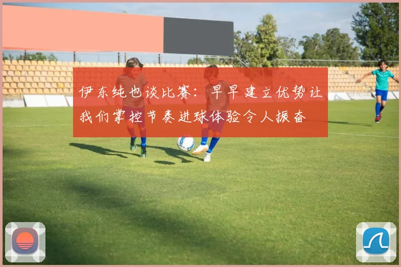 伊东纯也谈比赛：早早建立优势让我们掌控节奏进球体验令人振奋