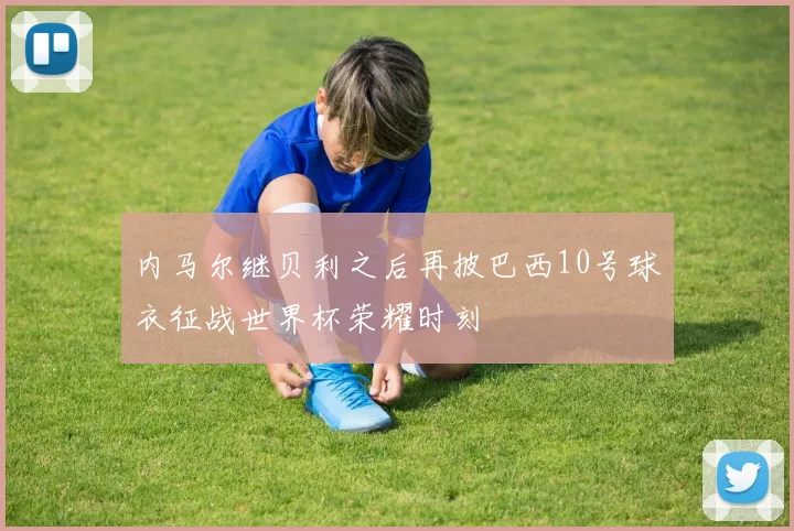 内马尔继贝利之后再披巴西10号球衣征战世界杯荣耀时刻