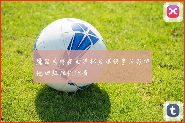 魔笛或将在世界杯后退役皇马期待他回归担任职务