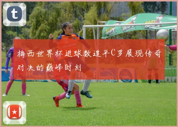 梅西世界杯进球数追平C罗展现传奇对决的巅峰时刻