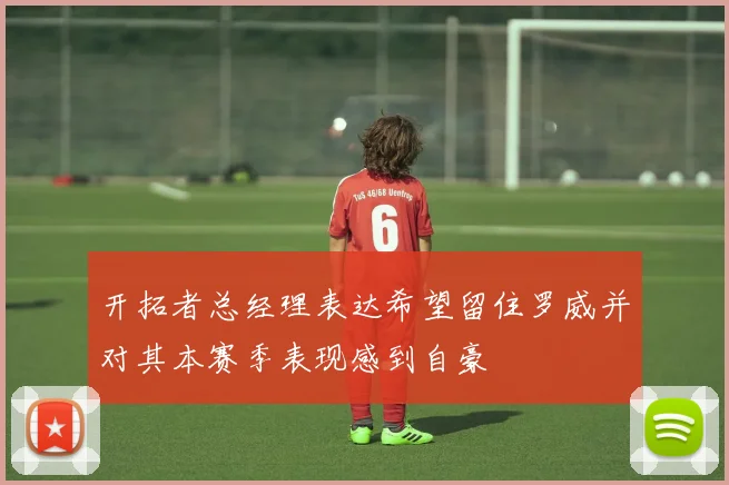 开拓者总经理表达希望留住罗威并对其本赛季表现感到自豪