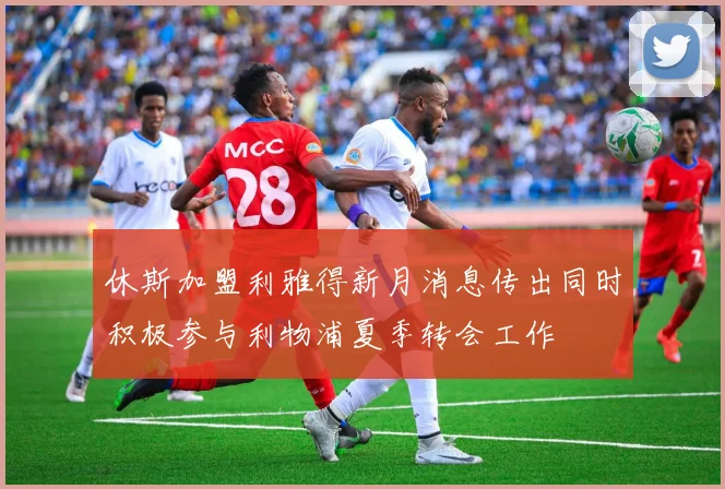 休斯加盟利雅得新月消息传出同时积极参与利物浦夏季转会工作
