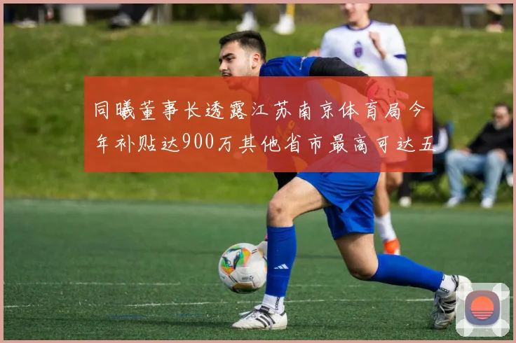 同曦董事长透露江苏南京体育局今年补贴达900万其他省市最高可达五千万