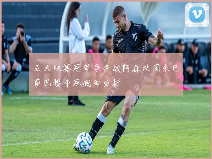 五大联赛冠军争夺战阿森纳国米巴萨巴黎夺冠概率分析