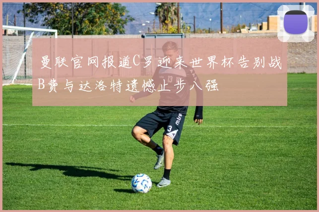 曼联官网报道C罗迎来世界杯告别战B费与达洛特遗憾止步八强