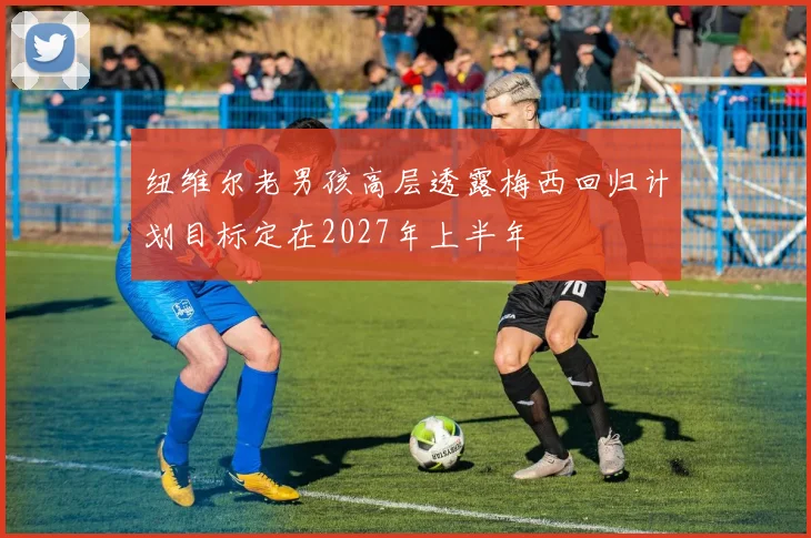 纽维尔老男孩高层透露梅西回归计划目标定在2027年上半年