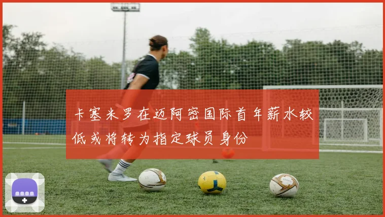 卡塞米罗在迈阿密国际首年薪水较低或将转为指定球员身份