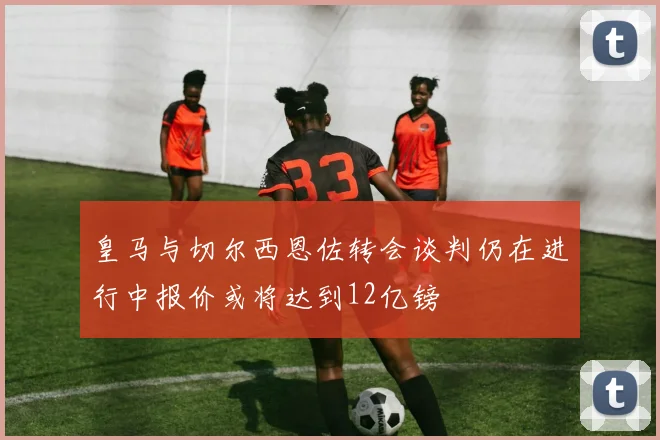 皇马与切尔西恩佐转会谈判仍在进行中报价或将达到12亿镑