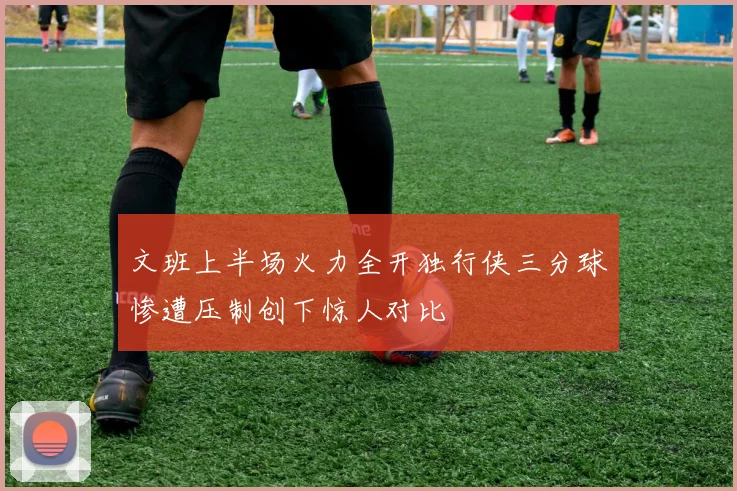 文班上半场火力全开独行侠三分球惨遭压制创下惊人对比