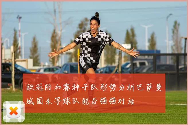 欧冠附加赛种子队形势分析巴萨曼城国米等球队能否强强对话