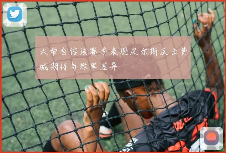 大帝自信谈赛季表现皮尔斯反击费城期待与绿军差异