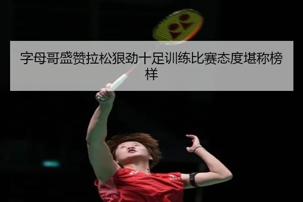 字母哥盛赞拉松狠劲十足训练比赛态度堪称榜样 | ayx